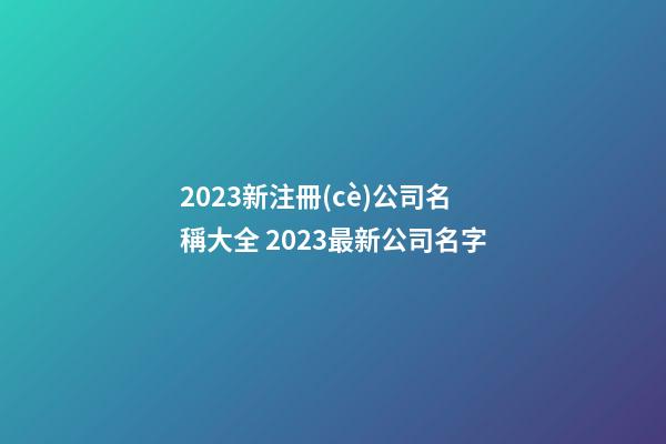 2023新注冊(cè)公司名稱大全 2023最新公司名字-第1張-公司起名-玄機(jī)派
